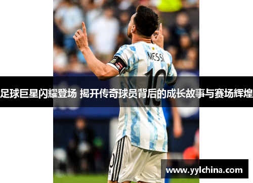 足球巨星闪耀登场 揭开传奇球员背后的成长故事与赛场辉煌