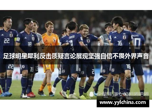 足球明星犀利反击质疑言论展现坚强自信不畏外界声音