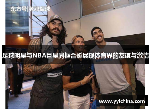 足球明星与NBA巨星同框合影展现体育界的友谊与激情