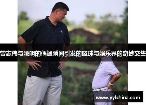 曾志伟与姚明的偶遇瞬间引发的篮球与娱乐界的奇妙交集