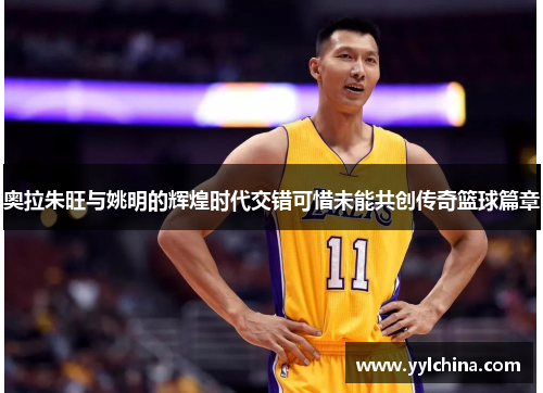 奥拉朱旺与姚明的辉煌时代交错可惜未能共创传奇篮球篇章