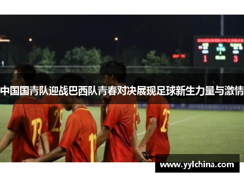 中国国青队迎战巴西队青春对决展现足球新生力量与激情